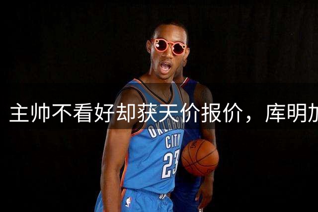 主帅不看好却获天价报价，库明加续约现分歧