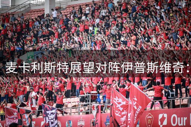 麦卡利斯特展望对阵伊普斯维奇：防守需改进 期待胜利日
